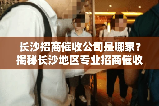 长沙招商催收公司是哪家？揭秘长沙地区专业招商催收机构